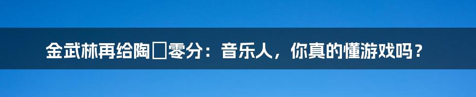 金武林再给陶喆零分：音乐人，你真的懂游戏吗？