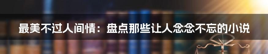 最美不过人间情：盘点那些让人念念不忘的小说