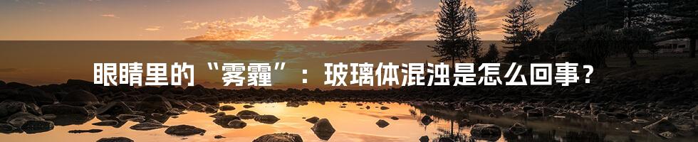 眼睛里的“雾霾”：玻璃体混浊是怎么回事？