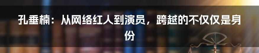 孔垂楠：从网络红人到演员，跨越的不仅仅是身份