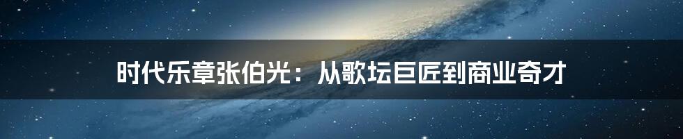 时代乐章张伯光：从歌坛巨匠到商业奇才