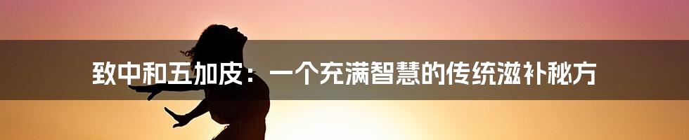 致中和五加皮：一个充满智慧的传统滋补秘方