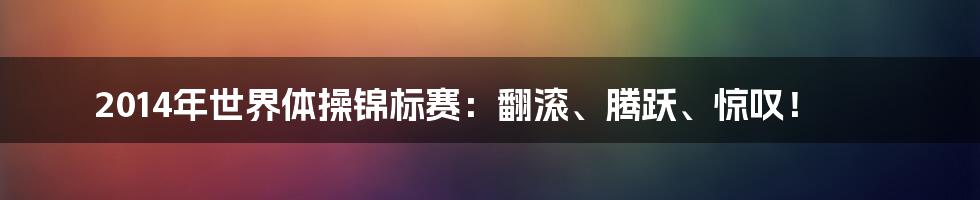 2014年世界体操锦标赛：翻滚、腾跃、惊叹！