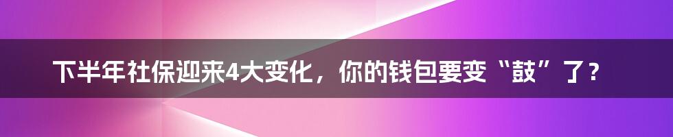 下半年社保迎来4大变化，你的钱包要变“鼓”了？