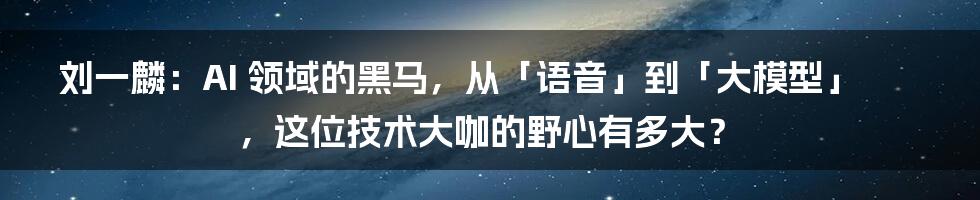 刘一麟：AI 领域的黑马，从「语音」到「大模型」，这位技术大咖的野心有多大？