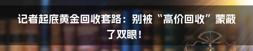 记者起底黄金回收套路：别被“高价回收”蒙蔽了双眼！