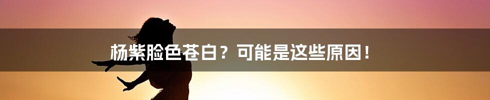 杨紫脸色苍白？可能是这些原因！