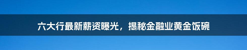 六大行最新薪资曝光，揭秘金融业黄金饭碗