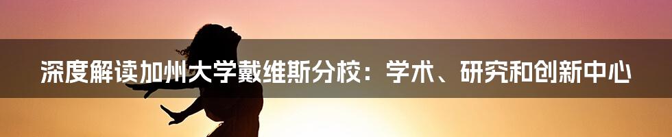 深度解读加州大学戴维斯分校：学术、研究和创新中心