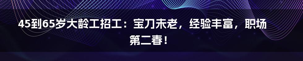 45到65岁大龄工招工：宝刀未老，经验丰富，职场第二春！