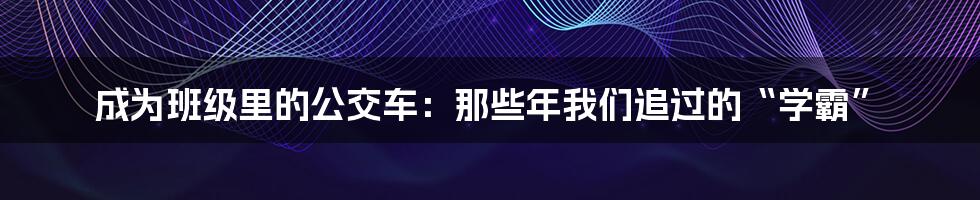 成为班级里的公交车：那些年我们追过的“学霸”