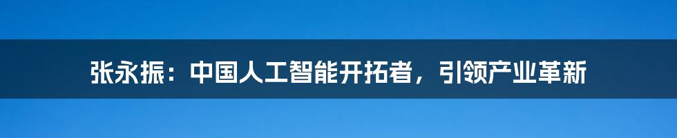 张永振：中国人工智能开拓者，引领产业革新