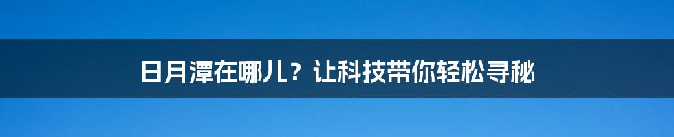 日月潭在哪儿？让科技带你轻松寻秘