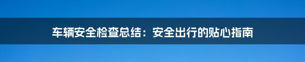 车辆安全检查总结：安全出行的贴心指南