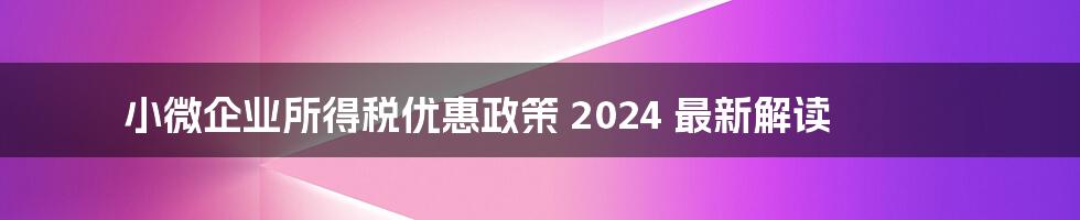 小微企业所得税优惠政策 2024 最新解读