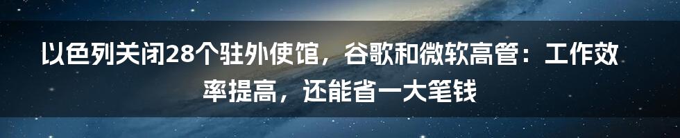 以色列关闭28个驻外使馆，谷歌和微软高管：工作效率提高，还能省一大笔钱