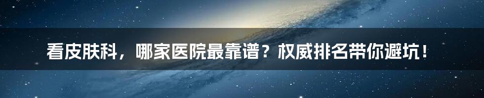 看皮肤科，哪家医院最靠谱？权威排名带你避坑！