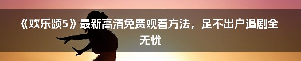 《欢乐颂5》最新高清免费观看方法，足不出户追剧全无忧