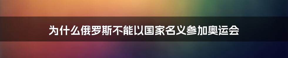 为什么俄罗斯不能以国家名义参加奥运会