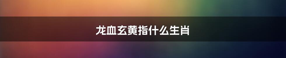 龙血玄黄指什么生肖