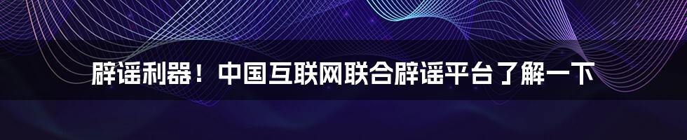 辟谣利器！中国互联网联合辟谣平台了解一下