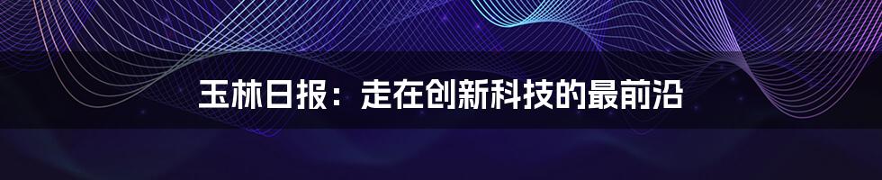 玉林日报：走在创新科技的最前沿