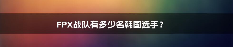 FPX战队有多少名韩国选手？