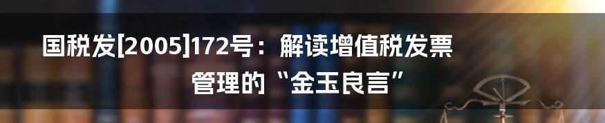 国税发[2005]172号：解读增值税发票管理的“金玉良言”