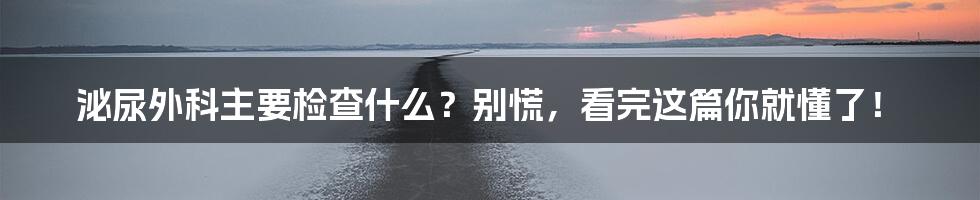 泌尿外科主要检查什么？别慌，看完这篇你就懂了！