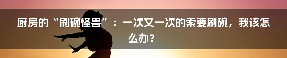 厨房的“刷碗怪兽”：一次又一次的索要刷碗，我该怎么办？