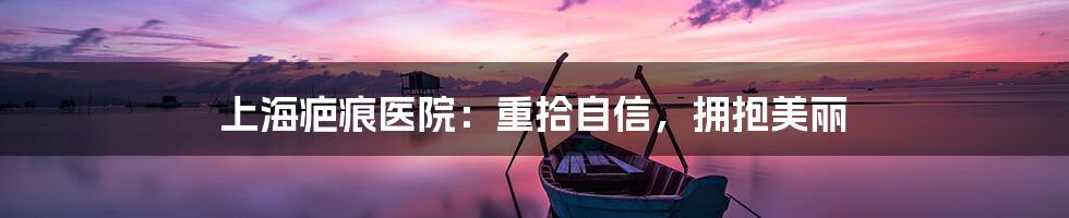 上海疤痕医院：重拾自信，拥抱美丽