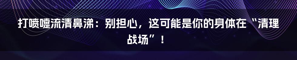 打喷嚏流清鼻涕：别担心，这可能是你的身体在“清理战场”！