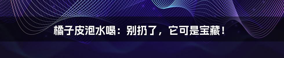 橘子皮泡水喝：别扔了，它可是宝藏！