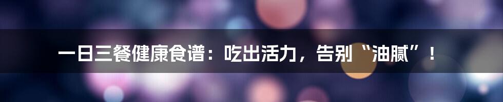 一日三餐健康食谱：吃出活力，告别“油腻”！