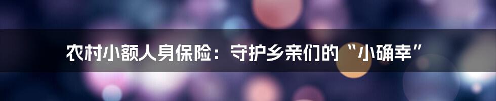 农村小额人身保险：守护乡亲们的“小确幸”