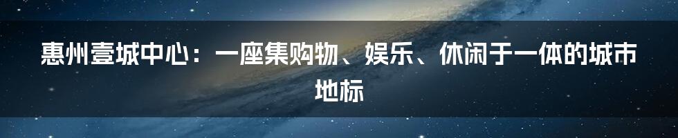 惠州壹城中心：一座集购物、娱乐、休闲于一体的城市地标