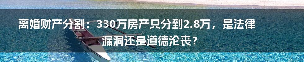 离婚财产分割：330万房产只分到2.8万，是法律漏洞还是道德沦丧？