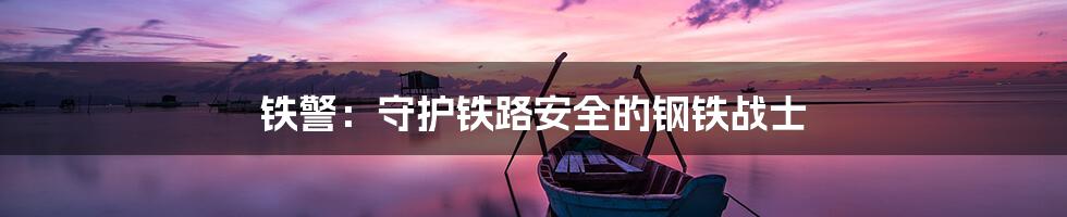 铁警：守护铁路安全的钢铁战士