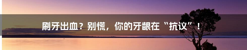 刷牙出血？别慌，你的牙龈在“抗议”！