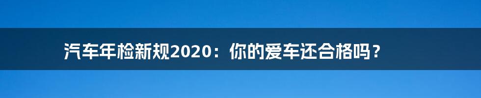 汽车年检新规2020：你的爱车还合格吗？