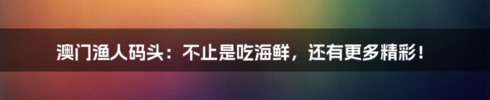 澳门渔人码头：不止是吃海鲜，还有更多精彩！