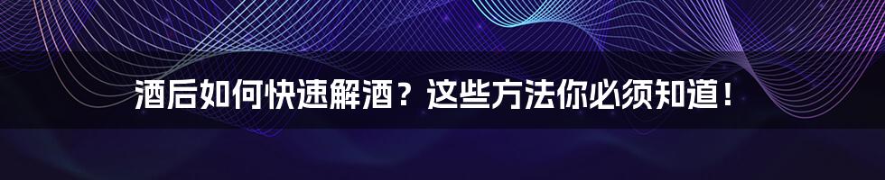 酒后如何快速解酒？这些方法你必须知道！