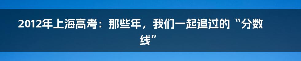 2012年上海高考：那些年，我们一起追过的“分数线”