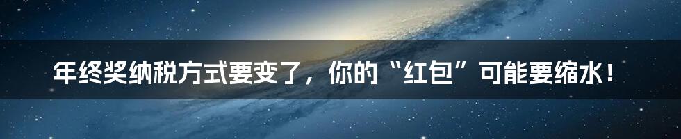 年终奖纳税方式要变了，你的“红包”可能要缩水！