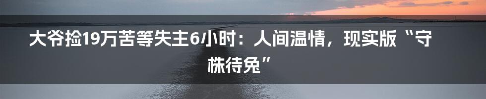 大爷捡19万苦等失主6小时：人间温情，现实版“守株待兔”