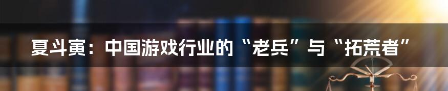 夏斗寅：中国游戏行业的“老兵”与“拓荒者”