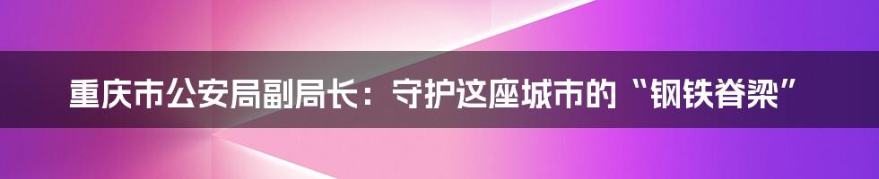 重庆市公安局副局长：守护这座城市的“钢铁脊梁”