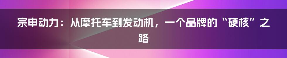 宗申动力：从摩托车到发动机，一个品牌的“硬核”之路