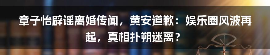 章子怡辟谣离婚传闻，黄安道歉：娱乐圈风波再起，真相扑朔迷离？