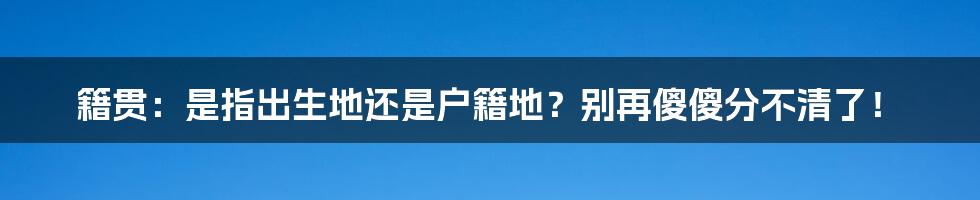 籍贯：是指出生地还是户籍地？别再傻傻分不清了！